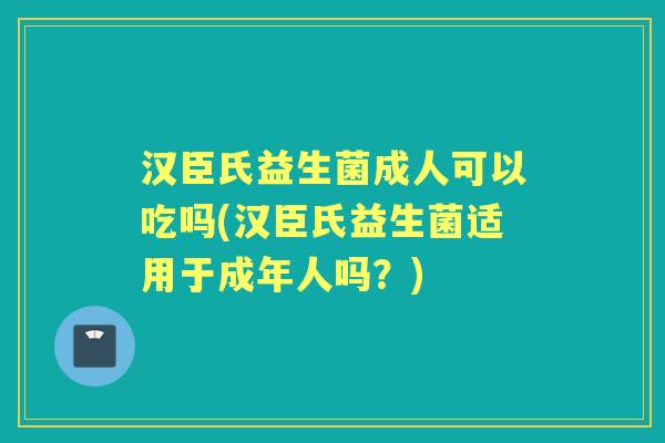 汉臣氏益生菌成人可以吃吗(汉臣氏益生菌适用于成年人吗？)