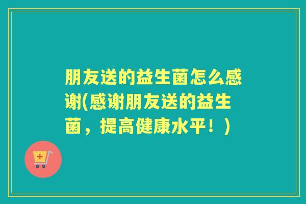 朋友送的益生菌怎么感谢(感谢朋友送的益生菌，提高健康水平！)