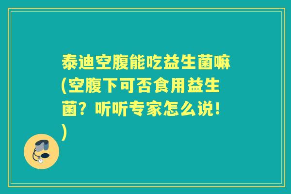 泰迪空腹能吃益生菌嘛(空腹下可否食用益生菌？听听专家怎么说！)