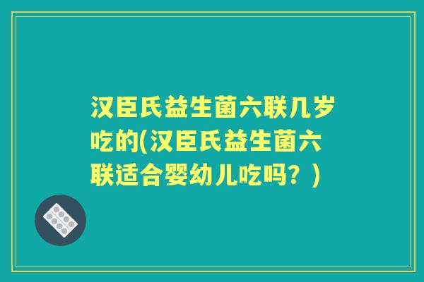 汉臣氏益生菌六联几岁吃的(汉臣氏益生菌六联适合婴幼儿吃吗？)