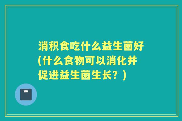 消积食吃什么益生菌好(什么食物可以消化并促进益生菌生长?) 消积食吃什么益生菌好(什么食物可以消化并促进益生菌生长?)