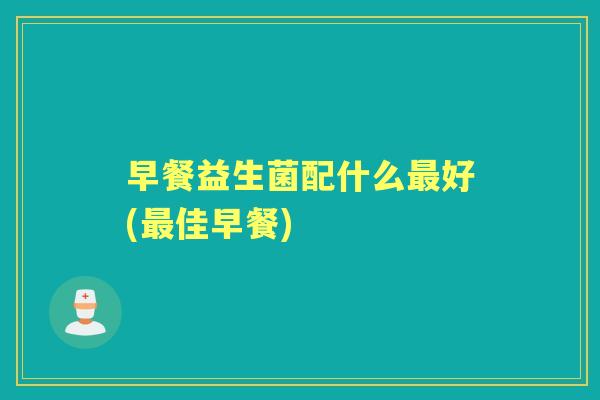 早餐益生菌配什么好(佳早餐) 早餐益生菌配什么好(佳早餐)