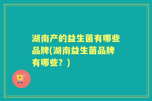 湖南产的益生菌有哪些品牌(湖南益生菌品牌有哪些？)
