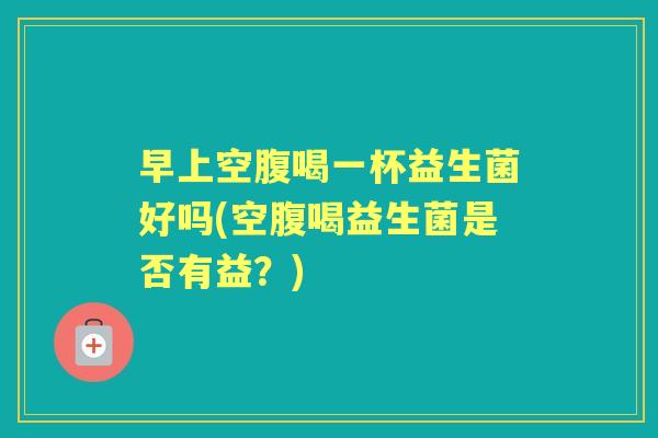 早上空腹喝一杯益生菌好吗(空腹喝益生菌是否有益?) 早上空腹喝一杯益生菌好吗(空腹喝益生菌是否有益?)