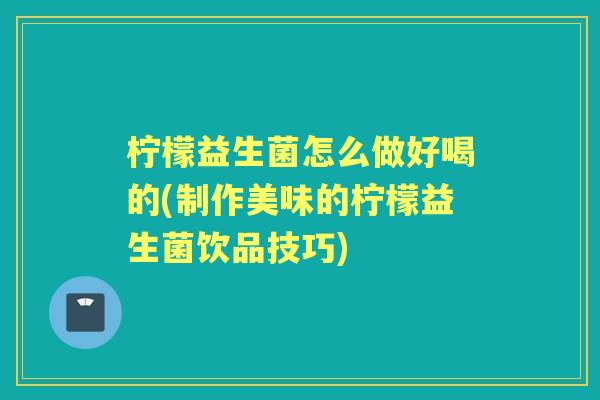 柠檬益生菌怎么做好喝的(制作美味的柠檬益生菌饮品技巧) 柠檬益生菌怎么做好喝的(制作美味的柠檬益生菌饮品技巧)