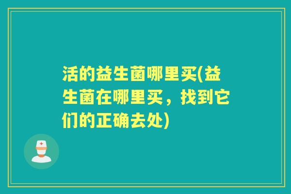 活的益生菌哪里买(益生菌在哪里买,找到它们的正确去处) 活的益生菌哪里买(益生菌在哪里买,找到它们的正确去处)