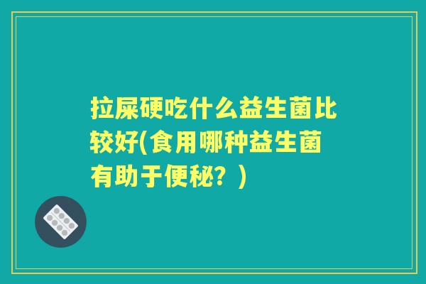 拉屎硬吃什么益生菌比较好(食用哪种益生菌有助于?) 拉屎硬吃什么益生菌比较好(食用哪种益生菌有助于?)