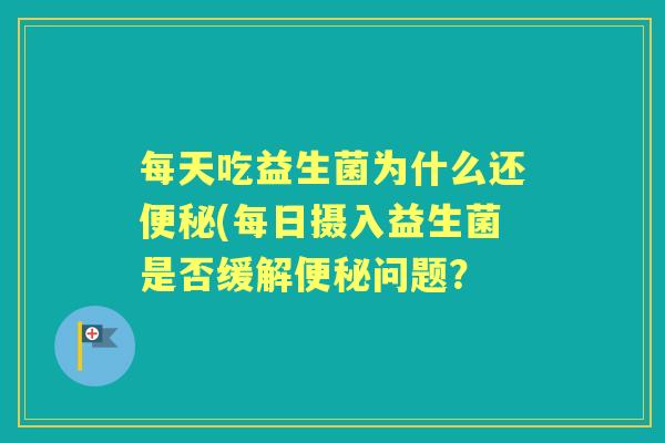 每天吃益生菌为什么还(每日摄入益生菌是否缓解问题? 每天吃益生菌为什么还(每日摄入益生菌是否缓解问题?