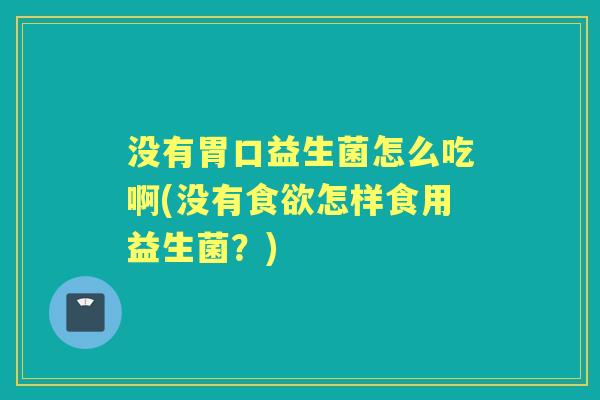 没有胃口益生菌怎么吃啊(没有怎样食用益生菌?) 没有胃口益生菌怎么吃啊(没有怎样食用益生菌?)