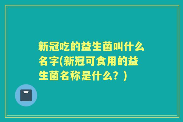 新冠吃的益生菌叫什么名字(新冠可食用的益生菌名称是什么?) 新冠吃的益生菌叫什么名字(新冠可食用的益生菌名称是什么?)
