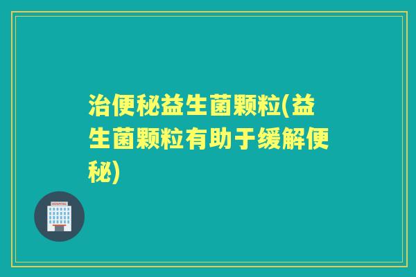 益生菌颗粒(益生菌颗粒有助于缓解) 益生菌颗粒(益生菌颗粒有助于缓解)