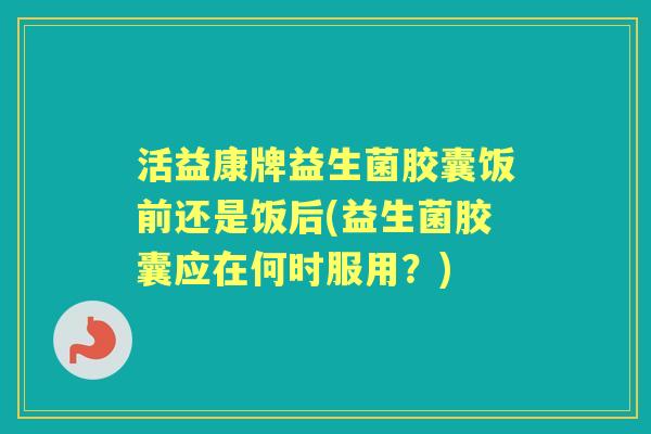 活益康牌益生菌胶囊饭前还是饭后(益生菌胶囊应在何时服用?) 活益康牌益生菌胶囊饭前还是饭后(益生菌胶囊应在何时服用?)