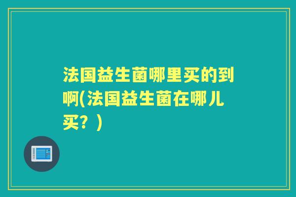 法国益生菌哪里买的到啊(法国益生菌在哪儿买?) 法国益生菌哪里买的到啊(法国益生菌在哪儿买?)