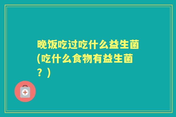 晚饭吃过吃什么益生菌(吃什么食物有益生菌?) 晚饭吃过吃什么益生菌(吃什么食物有益生菌?)