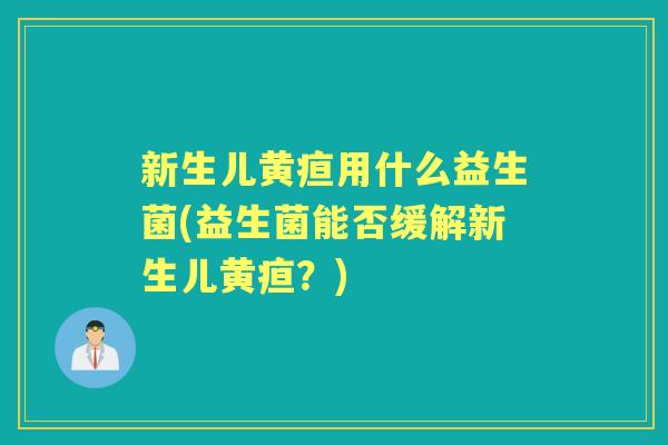新生儿黄疸用什么益生菌(益生菌能否缓解新生儿黄疸?) 新生儿黄疸用什么益生菌(益生菌能否缓解新生儿黄疸?)