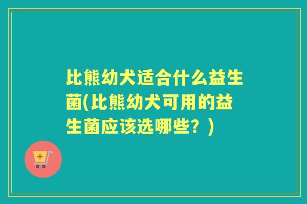 比熊幼犬适合什么益生菌(比熊幼犬可用的益生菌应该选哪些?) 比熊幼犬适合什么益生菌(比熊幼犬可用的益生菌应该选哪些?)