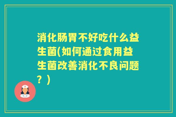 消化肠胃不好吃什么益生菌(如何通过食用益生菌改善问题?) 消化肠胃不好吃什么益生菌(如何通过食用益生菌改善问题?)
