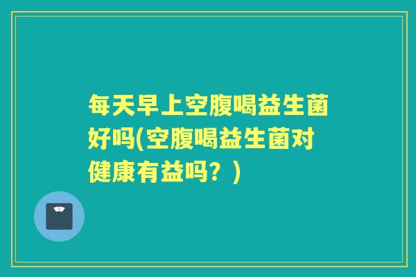 每天早上空腹喝益生菌好吗(空腹喝益生菌对健康有益吗?) 每天早上空腹喝益生菌好吗(空腹喝益生菌对健康有益吗?)