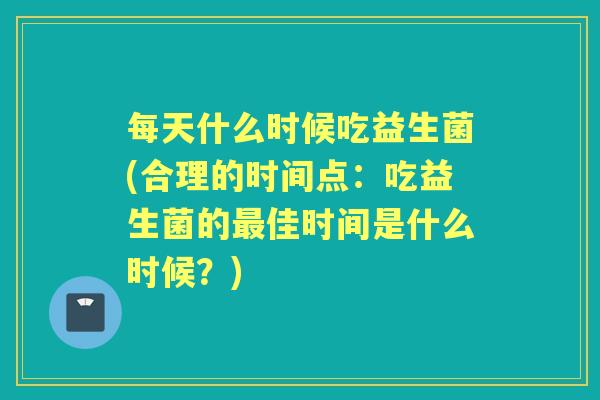 每天什么时候吃益生菌(合理的时间点:吃益生菌的佳时间是什么时候?) 每天什么时候吃益生菌(合理的时间点:吃益生菌的佳时间是什么时候?)