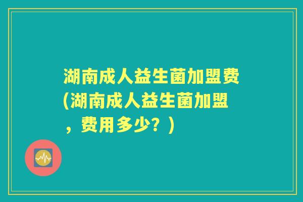 湖南成人益生菌加盟费(湖南成人益生菌加盟,费用多少?) 湖南成人益生菌加盟费(湖南成人益生菌加盟,费用多少?)