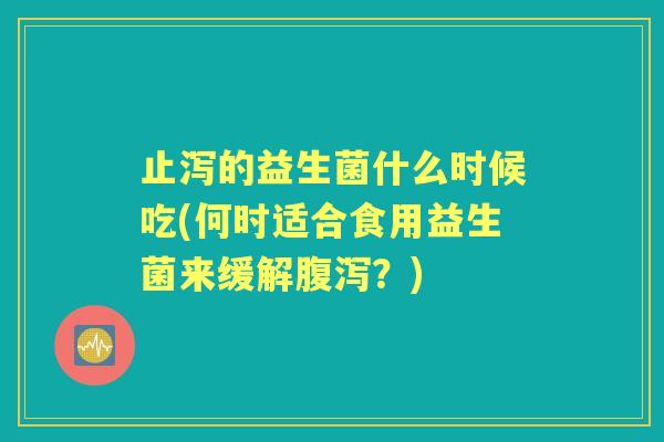 止泻的益生菌什么时候吃(何时适合食用益生菌来缓解?) 止泻的益生菌什么时候吃(何时适合食用益生菌来缓解?)