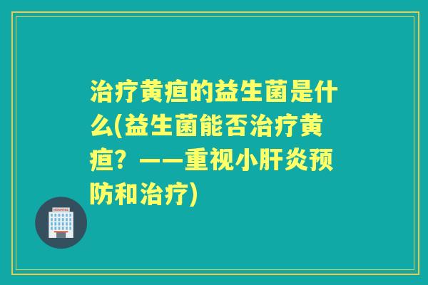 黄疸的益生菌是什么(益生菌能否黄疸?——重视小和) 黄疸的益生菌是什么(益生菌能否黄疸?——重视小和)