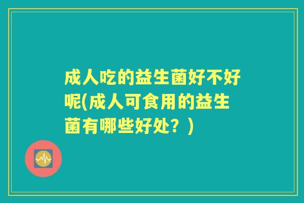 成人吃的益生菌好不好呢(成人可食用的益生菌有哪些好处?) 成人吃的益生菌好不好呢(成人可食用的益生菌有哪些好处?)