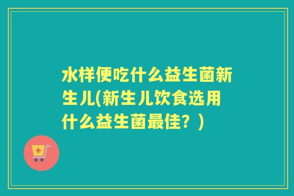 水样便吃什么益生菌新生儿(新生儿饮食选用什么益生菌佳？)