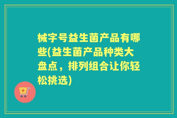 械字号益生菌产品有哪些(益生菌产品种类大盘点,排列组合让你轻松挑选) 械字号益生菌产品有哪些(益生菌产品种类大盘点,排列组合让你轻松挑选)