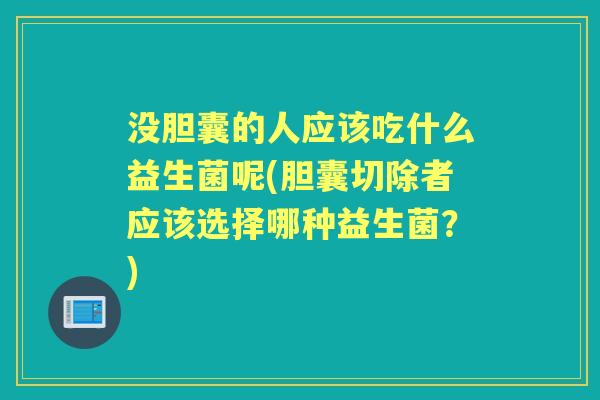 没胆囊的人应该吃什么益生菌呢(胆囊切除者应该选择哪种益生菌?) 没胆囊的人应该吃什么益生菌呢(胆囊切除者应该选择哪种益生菌?)