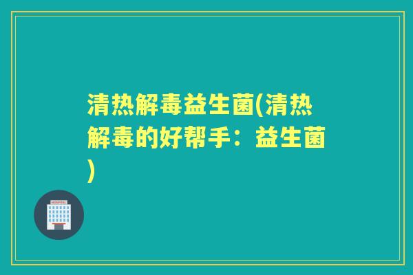 清热益生菌(清热的好帮手:益生菌) 清热益生菌(清热的好帮手:益生菌)