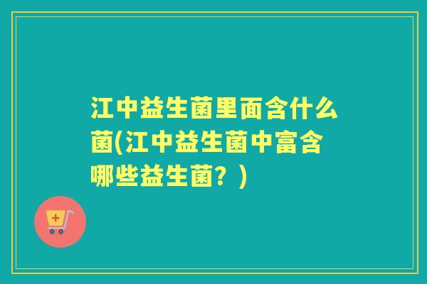 江中益生菌里面含什么菌(江中益生菌中富含哪些益生菌？)