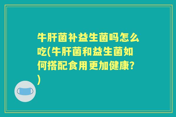 牛菌补益生菌吗怎么吃(牛菌和益生菌如何搭配食用更加健康?) 牛菌补益生菌吗怎么吃(牛菌和益生菌如何搭配食用更加健康?)