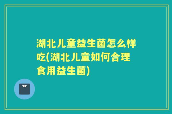 湖北儿童益生菌怎么样吃(湖北儿童如何合理食用益生菌) 湖北儿童益生菌怎么样吃(湖北儿童如何合理食用益生菌)