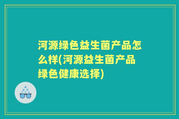 河源绿色益生菌产品怎么样(河源益生菌产品绿色健康选择) 河源绿色益生菌产品怎么样(河源益生菌产品绿色健康选择)