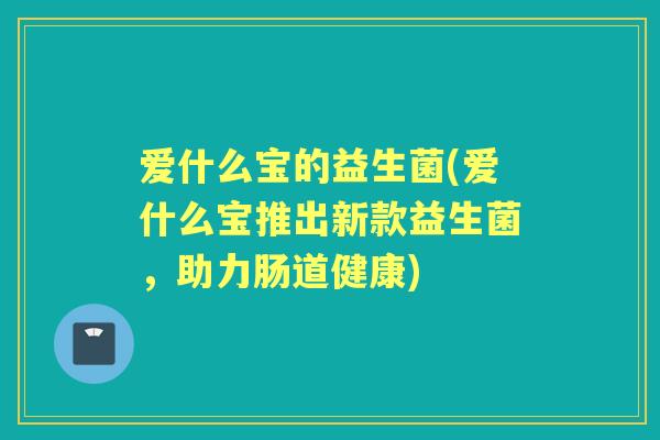 爱什么宝的益生菌(爱什么宝推出新款益生菌,助力肠道健康) 爱什么宝的益生菌(爱什么宝推出新款益生菌,助力肠道健康)