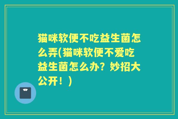 猫咪软便不吃益生菌怎么弄(猫咪软便不爱吃益生菌怎么办?妙招大公开!) 猫咪软便不吃益生菌怎么弄(猫咪软便不爱吃益生菌怎么办?妙招大公开!)
