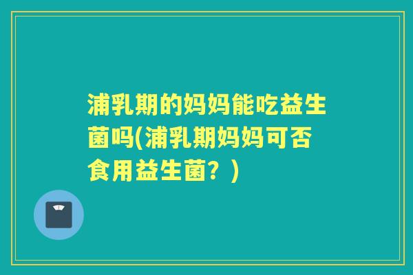 浦乳期的妈妈能吃益生菌吗(浦乳期妈妈可否食用益生菌?) 浦乳期的妈妈能吃益生菌吗(浦乳期妈妈可否食用益生菌?)