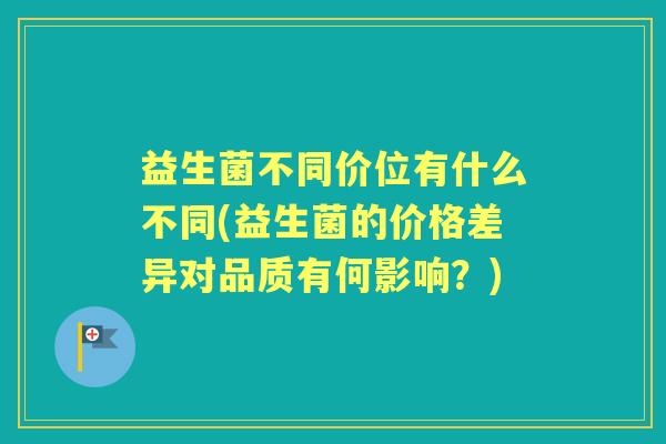 益生菌不同价位有什么不同(益生菌的价格差异对品质有何影响？)