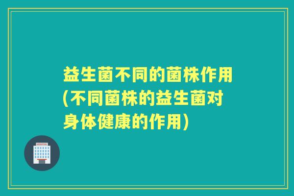 益生菌不同的菌株作用(不同菌株的益生菌对身体健康的作用)
