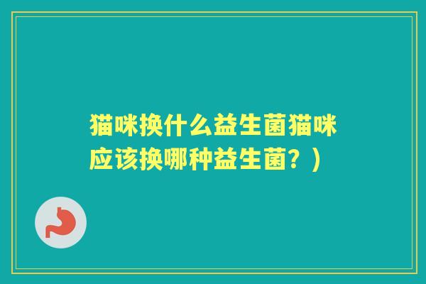 猫咪换什么益生菌猫咪应该换哪种益生菌?) 猫咪换什么益生菌猫咪应该换哪种益生菌?)