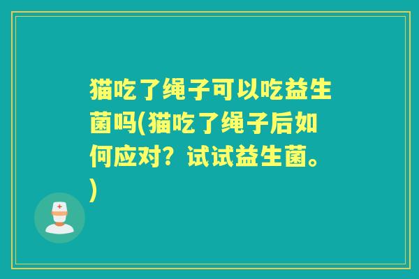 猫吃了绳子可以吃益生菌吗(猫吃了绳子后如何应对?试试益生菌。) 猫吃了绳子可以吃益生菌吗(猫吃了绳子后如何应对?试试益生菌。)