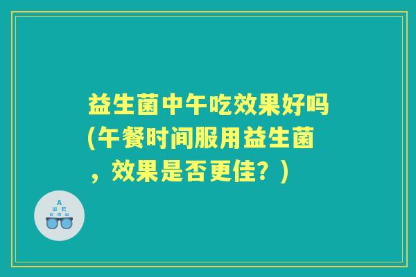 益生菌中午吃效果好吗(午餐时间服用益生菌,效果是否更佳?) 益生菌中午吃效果好吗(午餐时间服用益生菌,效果是否更佳?)