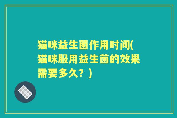 猫咪益生菌作用时间(猫咪服用益生菌的效果需要多久?) 猫咪益生菌作用时间(猫咪服用益生菌的效果需要多久?)