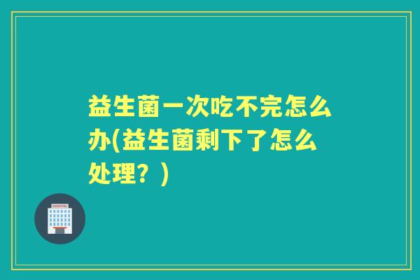 益生菌一次吃不完怎么办(益生菌剩下了怎么处理?) 益生菌一次吃不完怎么办(益生菌剩下了怎么处理?)