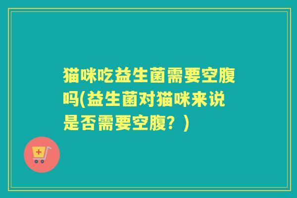 猫咪吃益生菌需要空腹吗(益生菌对猫咪来说是否需要空腹?) 猫咪吃益生菌需要空腹吗(益生菌对猫咪来说是否需要空腹?)