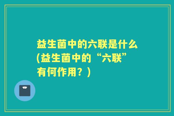 益生菌中的六联是什么(益生菌中的“六联”有何作用?) 益生菌中的六联是什么(益生菌中的“六联”有何作用?)
