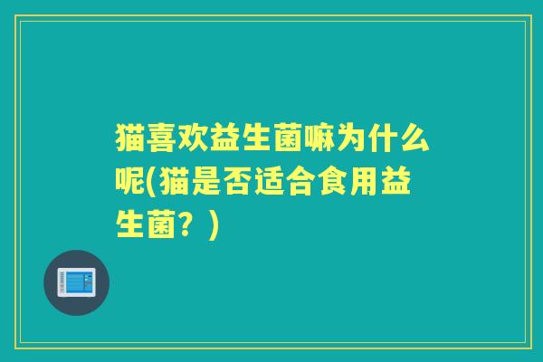 猫喜欢益生菌嘛为什么呢(猫是否适合食用益生菌?) 猫喜欢益生菌嘛为什么呢(猫是否适合食用益生菌?)