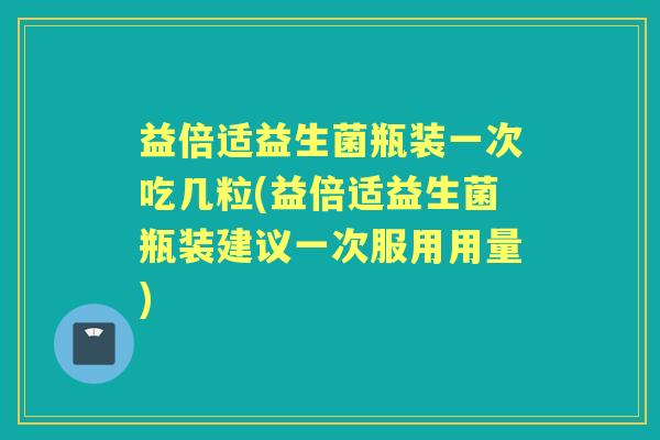 益倍适益生菌瓶装一次吃几粒(益倍适益生菌瓶装建议一次服用用量)