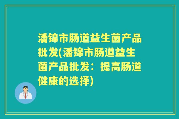 潘锦市肠道益生菌产品批发(潘锦市肠道益生菌产品批发:提高肠道健康的选择) 潘锦市肠道益生菌产品批发(潘锦市肠道益生菌产品批发:提高肠道健康的选择)